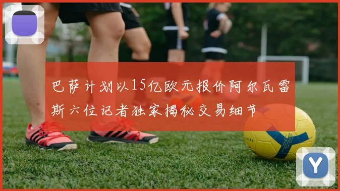 巴萨计划以15亿欧元报价阿尔瓦雷斯六位记者独家揭秘交易细节