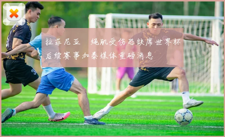 拉菲尼亚腘绳肌受伤恐缺席世界杯后续赛事加泰媒体重磅消息
