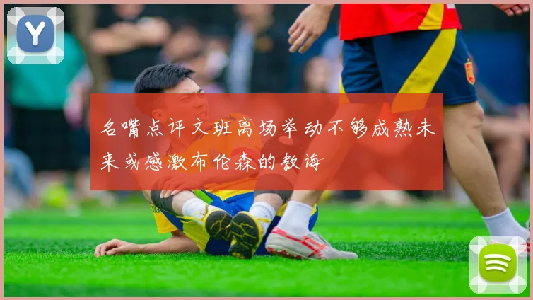 名嘴点评文班离场举动不够成熟未来或感激布伦森的教诲