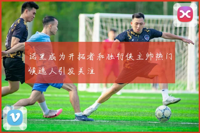 诺里成为开拓者和独行侠主帅热门候选人引发关注