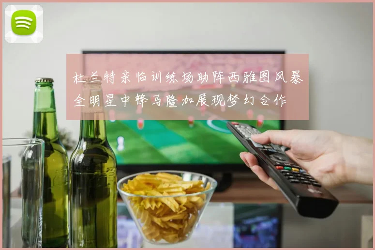 杜兰特亲临训练场助阵西雅图风暴全明星中锋马隆加展现梦幻合作