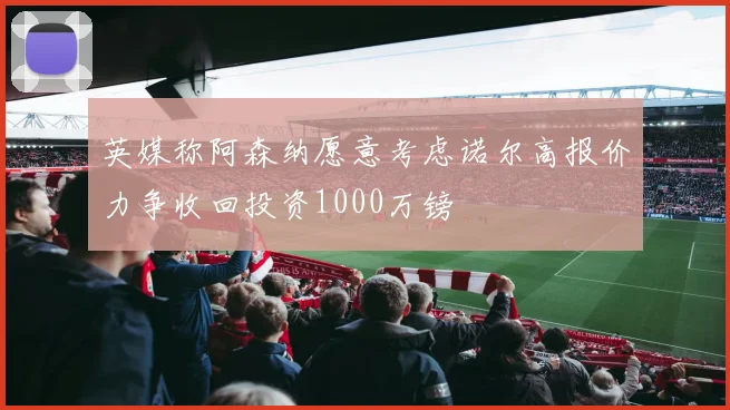 英媒称阿森纳愿意考虑诺尔高报价力争收回投资1000万镑