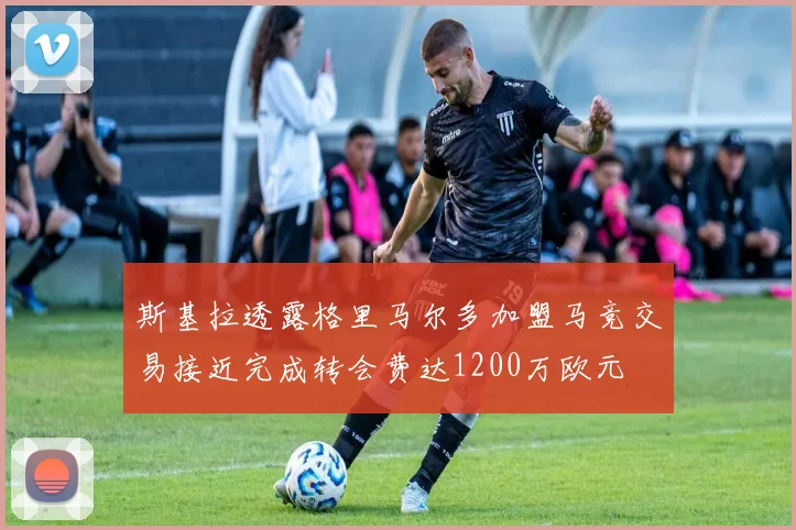 斯基拉透露格里马尔多加盟马竞交易接近完成转会费达1200万欧元