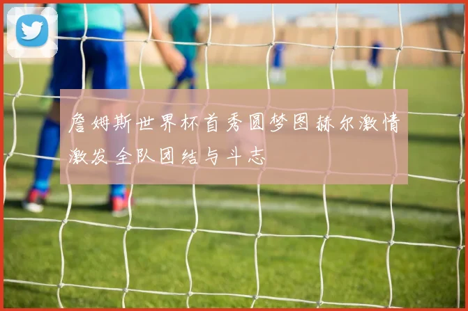 詹姆斯世界杯首秀圆梦图赫尔激情激发全队团结与斗志