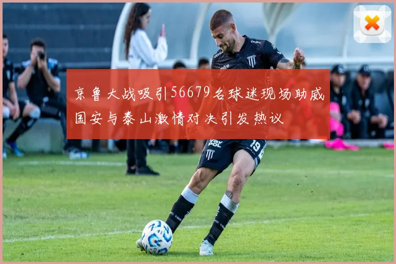 京鲁大战吸引56679名球迷现场助威国安与泰山激情对决引发热议