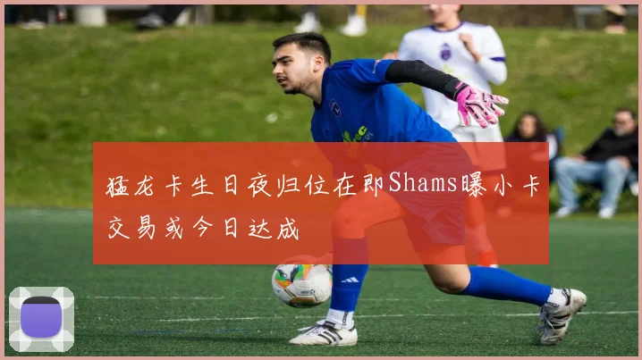 猛龙卡生日夜归位在即Shams曝小卡交易或今日达成