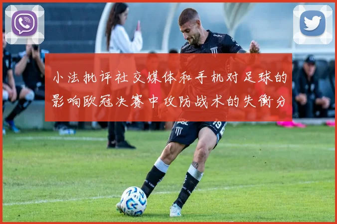 小法批评社交媒体和手机对足球的影响欧冠决赛中攻防战术的失衡分析