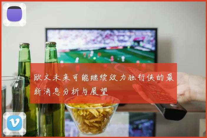 欧文未来可能继续效力独行侠的最新消息分析与展望