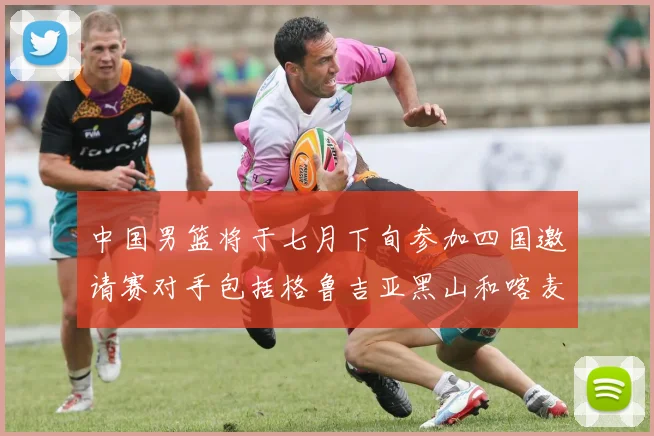 中国男篮将于七月下旬参加四国邀请赛对手包括格鲁吉亚黑山和喀麦隆