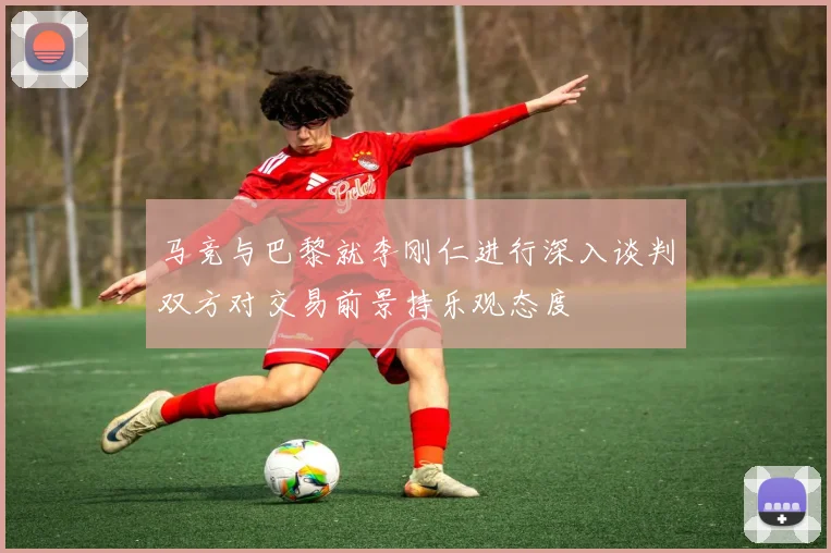 马竞与巴黎就李刚仁进行深入谈判双方对交易前景持乐观态度