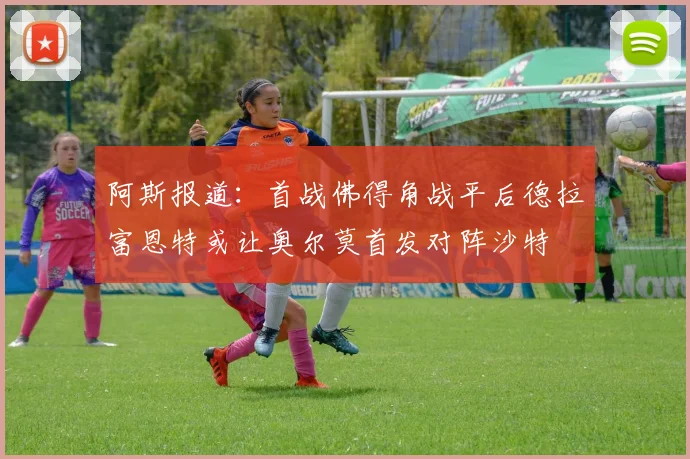 阿斯报道：首战佛得角战平后德拉富恩特或让奥尔莫首发对阵沙特
