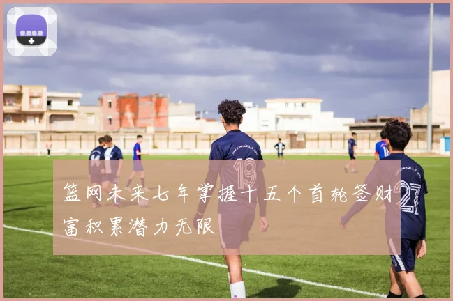 篮网未来七年掌握十五个首轮签财富积累潜力无限