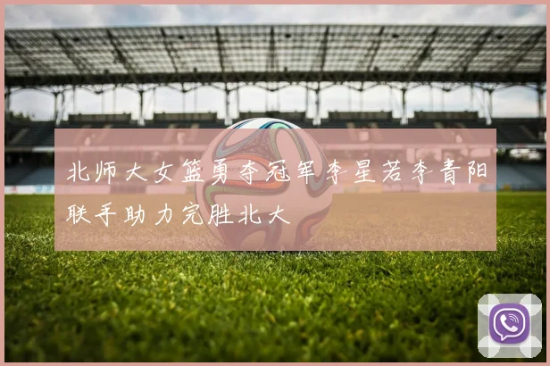 北师大女篮勇夺冠军李星若李青阳联手助力完胜北大