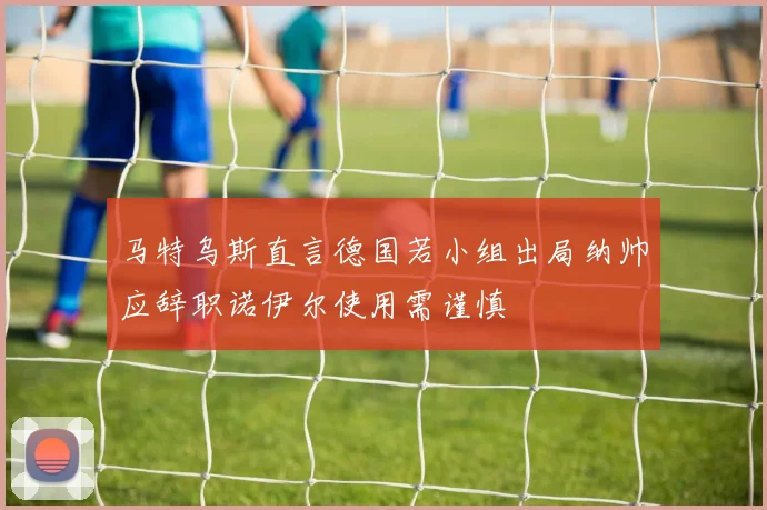 马特乌斯直言德国若小组出局纳帅应辞职诺伊尔使用需谨慎