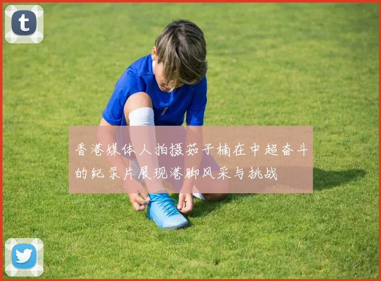 香港媒体人拍摄茹子楠在中超奋斗的纪录片展现港脚风采与挑战